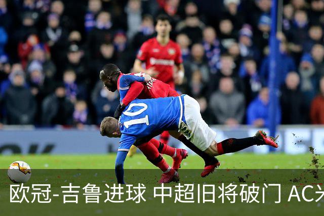 欧冠-吉鲁进球 中超旧将破门 AC米兰3-1主场告捷
